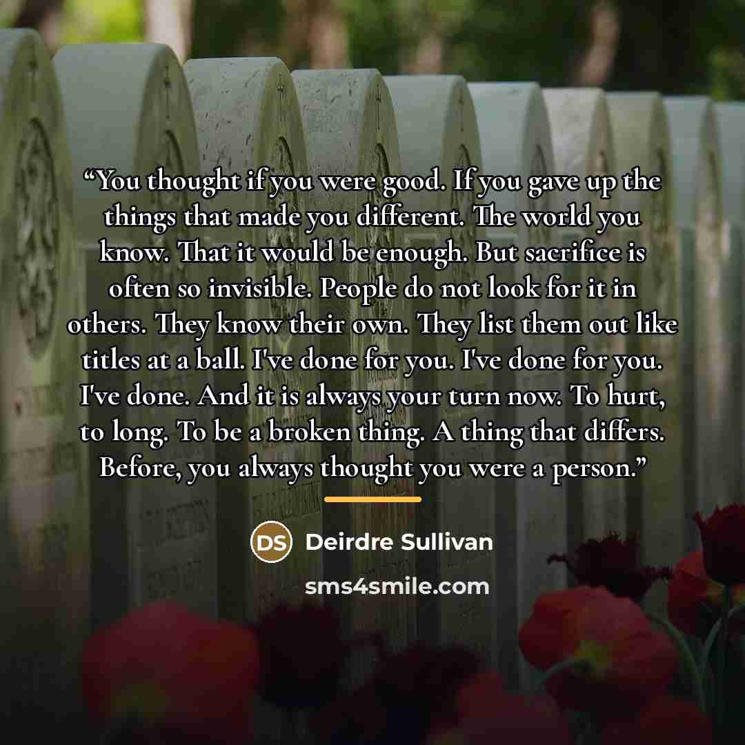 “You thought if you were good. If you gave up the things that made you different. The world you know. That it would be enough. But sacrifice is often so invisible. People do not look for it in others. They know their own. They list them out like titles at a ball. I've done for you. I've done for…” quote by Deirdre Sullivan