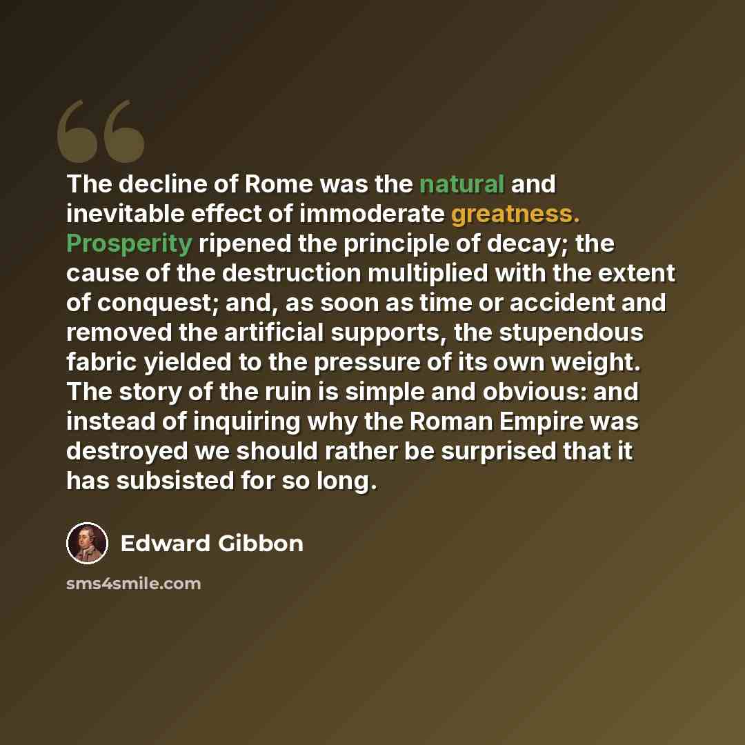 “The decline of Rome was the natural and inevitable effect of immoderate greatness. Prosperity ripened the principle of decay; the cause of the destruction multiplied with the extent of conquest; and, as soon as time or accident and removed the artificial supports, the stupendous fabric yielded to…” quote by Edward Gibbon