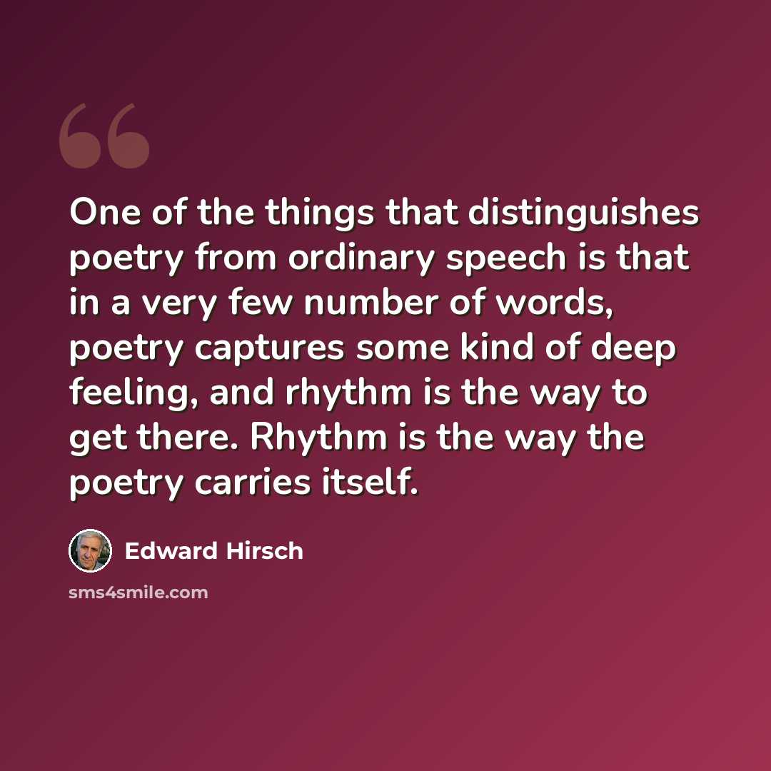 “One of the things that distinguishes poetry from ordinary speech is that in a very few number of words, poetry captures some kind of deep feeling, and rhythm is the way to get there. Rhythm is the way the poetry carries itself.” quote by Edward Hirsch