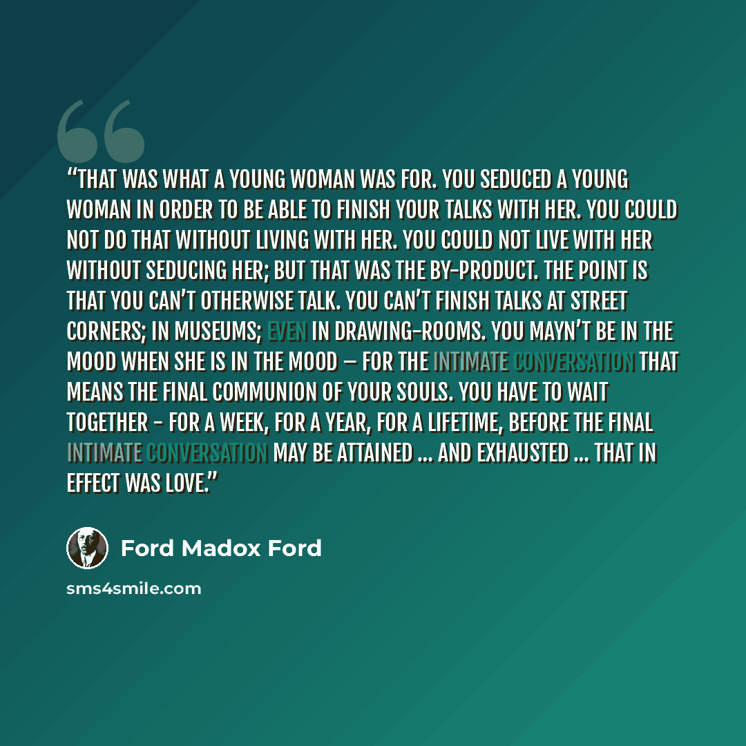 “That was what a young woman was for. You seduced a young woman in order to be able to finish your talks with her. You could not do that without living with her. You could not live with her without seducing her; but that was the by-product. The point is that you can’t otherwise talk. You can’t…” quote by Ford Madox Ford