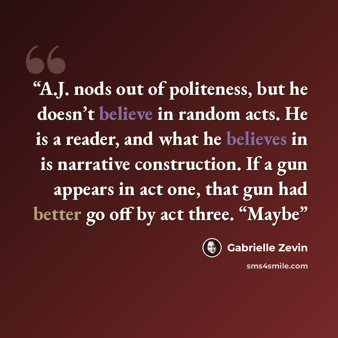 “A.J. nods out of politeness, but he doesn’t believe in random acts. He is a reader, and what he believes in is narrative construction. If a gun appears in act one, that gun had better go off by act three. “Maybe” quote by Gabrielle Zevin
