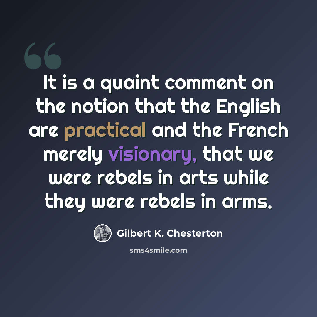 “It is a quaint comment on the notion that the English are practical and the French merely visionary, that we were rebels in arts while they were rebels in arms.” quote by Gilbert K. Chesterton