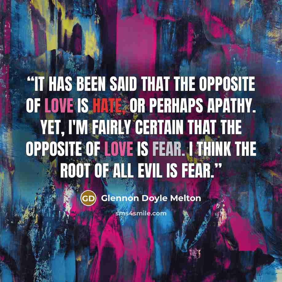 “It has been said that the opposite of Love is Hate, or perhaps apathy. Yet, I'm fairly certain that the opposite of Love is Fear. I think the root of all evil is fear.” quote by Glennon Doyle Melton