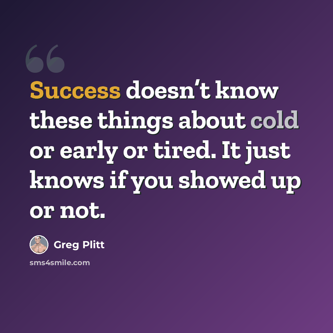 “Success doesn’t know these things about cold or early or tired. It just knows if you showed up or not.” quote by Greg Plitt