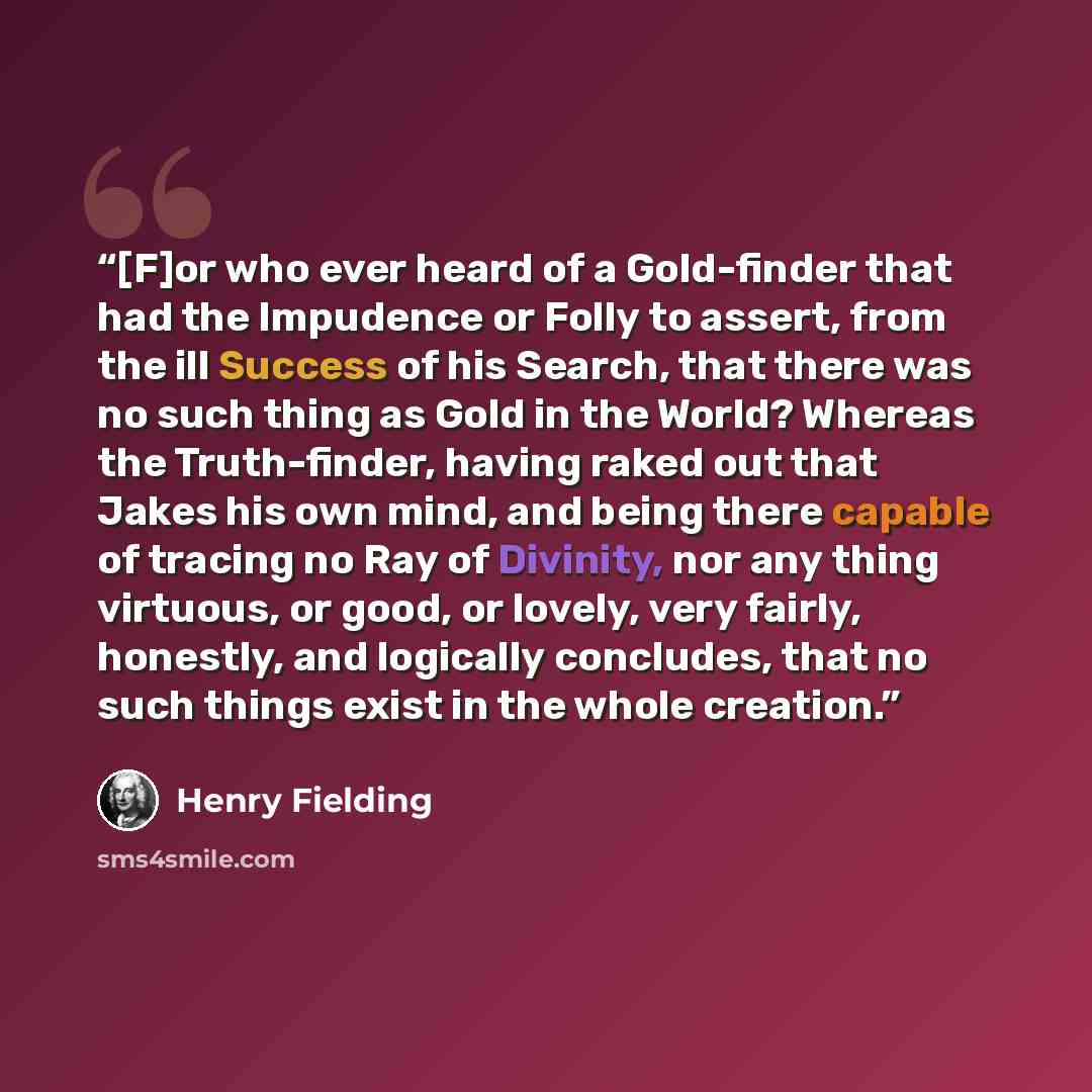 “[F]or who ever heard of a Gold-finder that had the Impudence or Folly to assert, from the ill Success of his Search, that there was no such thing as Gold in the World? Whereas the Truth-finder, having raked out that Jakes his own mind, and being there capable of tracing no Ray of Divinity, nor any…” quote by Henry Fielding