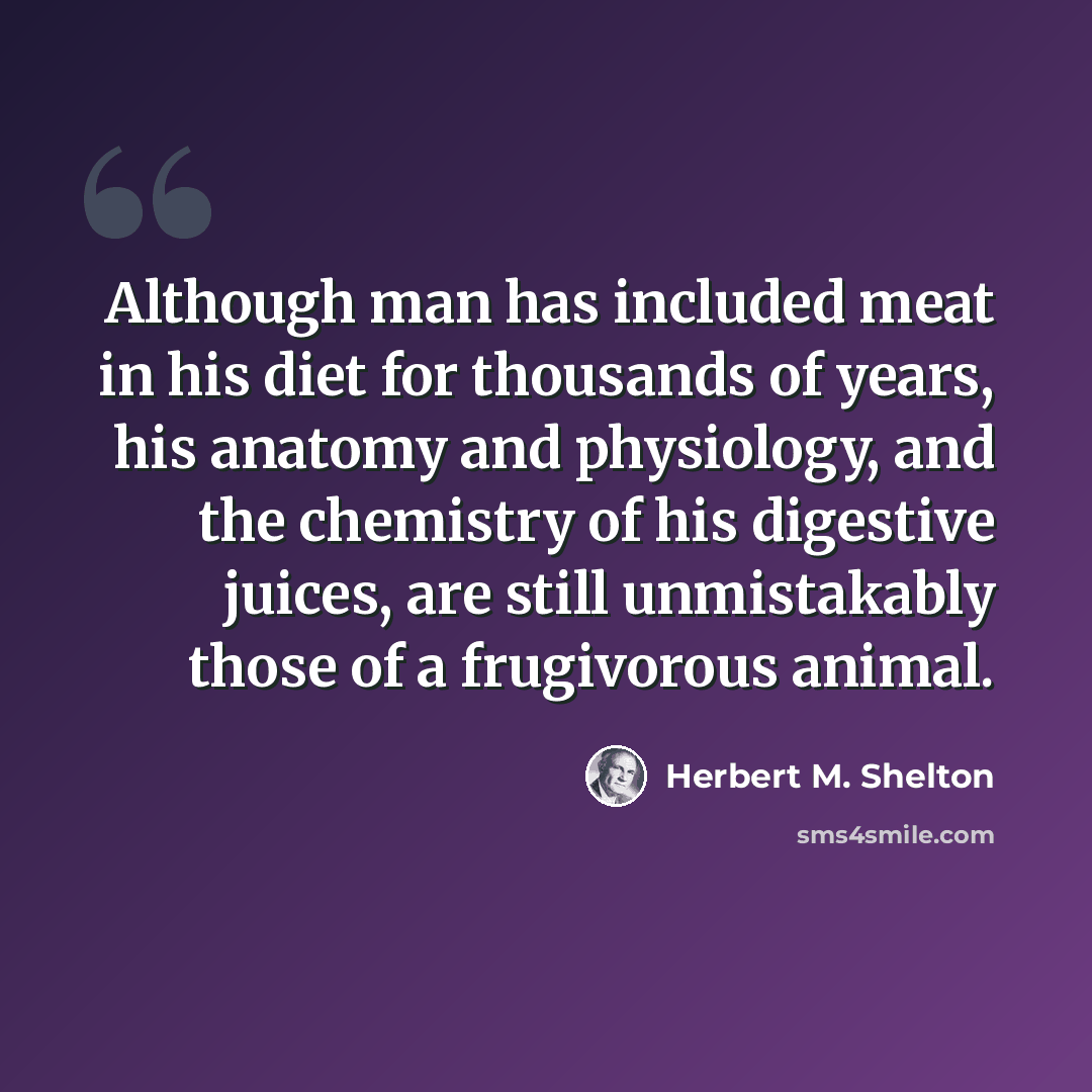 “Although man has included meat in his diet for thousands of years, his anatomy and physiology, and the chemistry of his digestive juices, are still unmistakably those of a frugivorous animal.” quote by Herbert M. Shelton