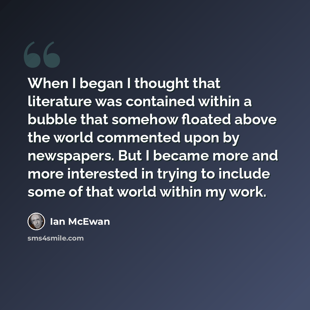 “When I began I thought that literature was contained within a bubble that somehow floated above the world commented upon by newspapers. But I became more and more interested in trying to include some of that world within my work.” quote by Ian Mcewan