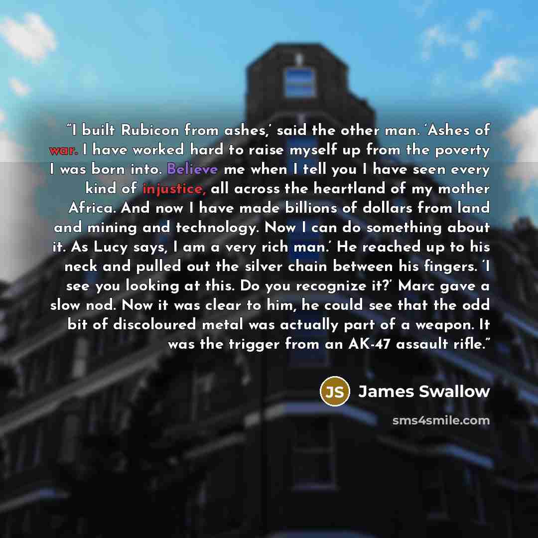 “I built Rubicon from ashes,’ said the other man. ‘Ashes of war. I have worked hard to raise myself up from the poverty I was born into. Believe me when I tell you I have seen every kind of injustice, all across the heartland of my mother Africa. And now I have made billions of dollars from land…” quote by James Swallow