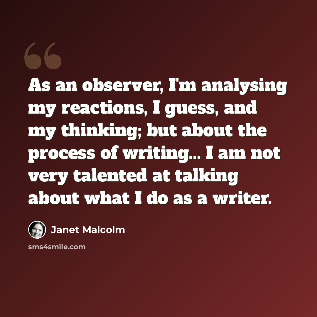 “As an observer, I'm analysing my reactions, I guess, and my thinking; but about the process of writing... I am not very talented at talking about what I do as a writer.” quote by Janet Malcolm