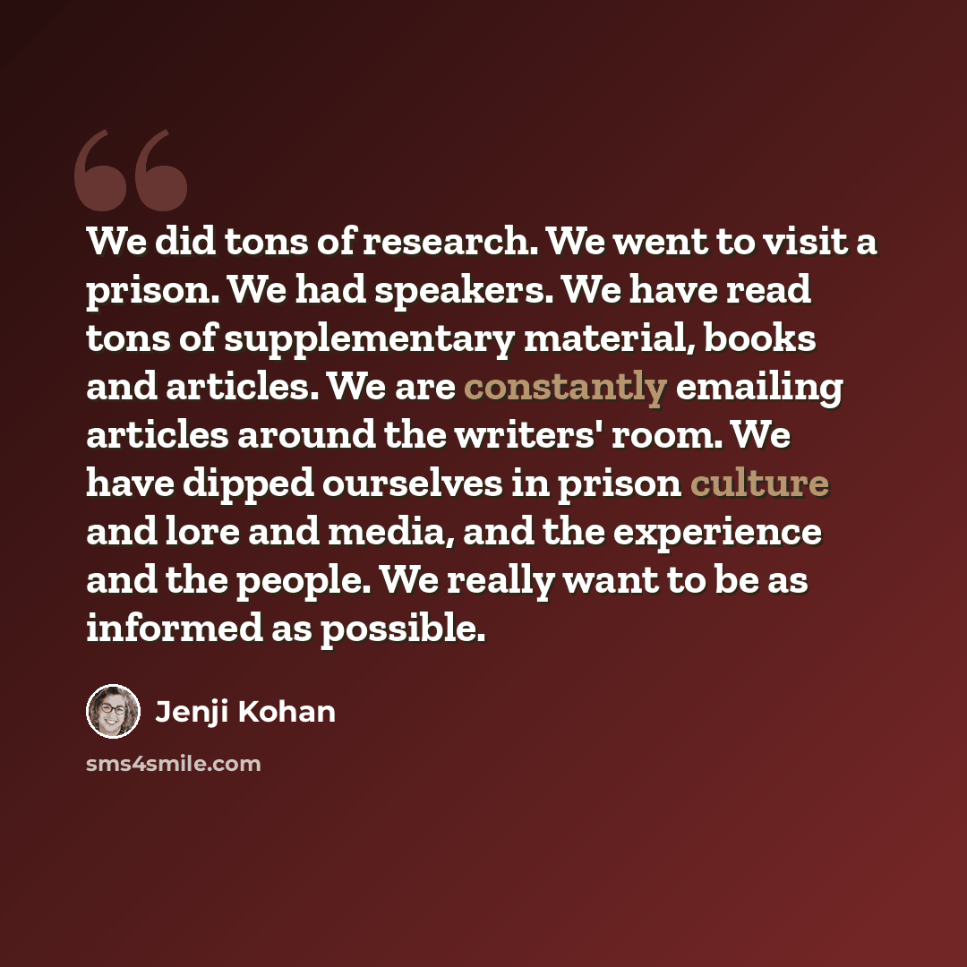 “We did tons of research. We went to visit a prison. We had speakers. We have read tons of supplementary material, books and articles. We are constantly emailing articles around the writers' room. We have dipped ourselves in prison culture and lore and media, and the experience and the people. We…” quote by Jenji Kohan