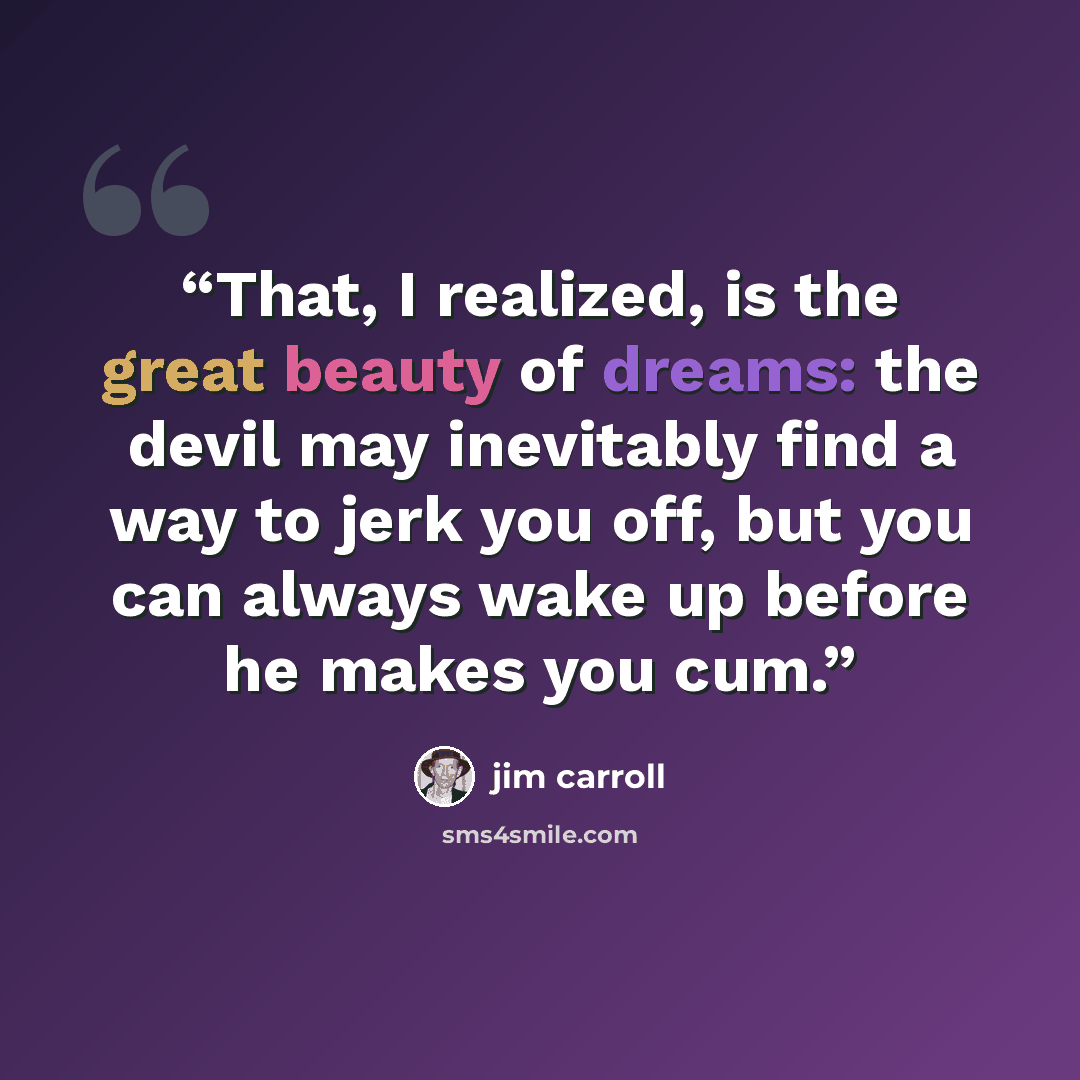 “That, I realized, is the great beauty of dreams: the devil may inevitably find a way to jerk you off, but you can always wake up before he makes you cum.” quote by Jim Carroll