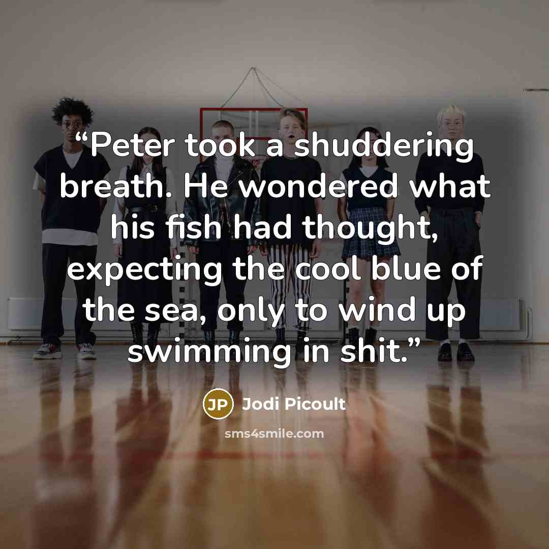 “Peter took a shuddering breath. He wondered what his fish had thought, expecting the cool blue of the sea, only to wind up swimming in shit.” quote by Jodi Picoult