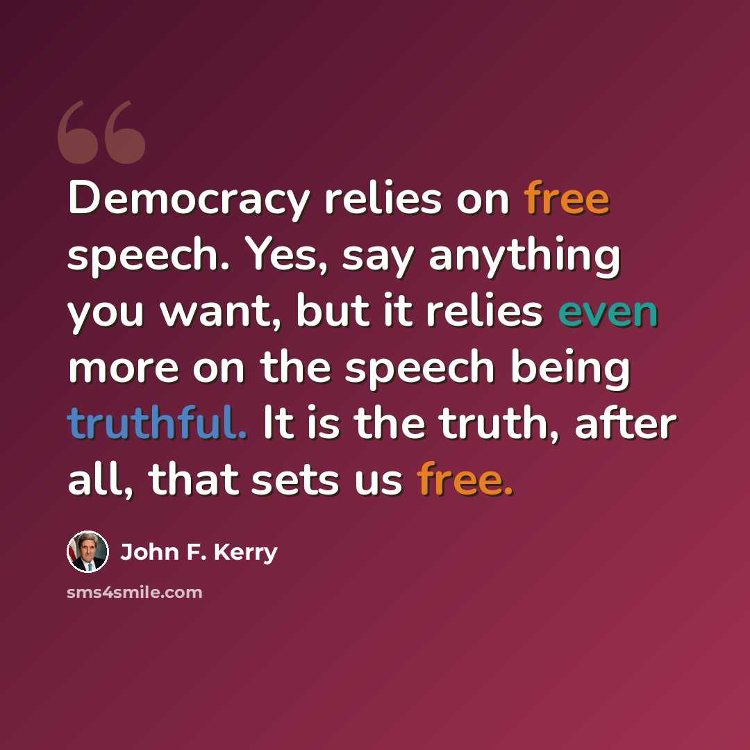 “Democracy relies on free speech. Yes, say anything you want, but it relies even more on the speech being truthful. It is the truth, after all, that sets us free.” quote by John F. Kerry
