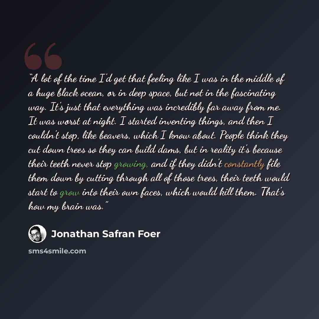 “A lot of the time I'd get that feeling like I was in the middle of a huge black ocean, or in deep space, but not in the fascinating way. It's just that everything was incredibly far away from me. It was worst at night. I started inventing things, and then I couldn't stop, like beavers, which I…” quote by Jonathan Safran Foer