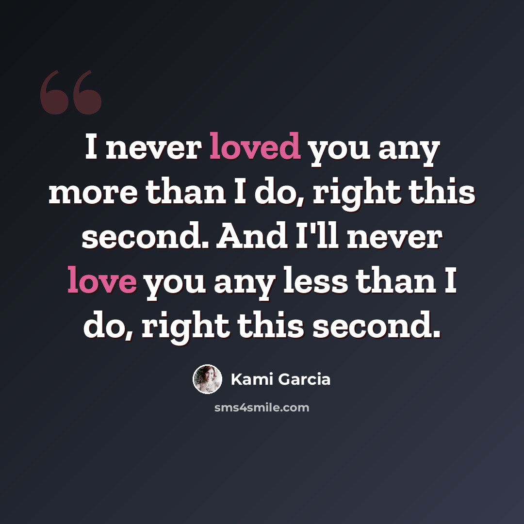 “I never loved you any more than I do, right this second. And I'll never love you any less than I do, right this second.” quote by Kami Garcia