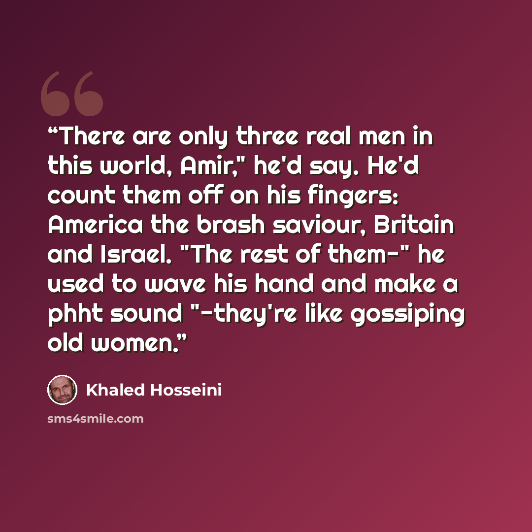 “There are only three real men in this world, Amir," he'd say. He'd count them off on his fingers: America the brash saviour, Britain and Israel. "The rest of them-" he used to wave his hand and make a phht sound "-they're like gossiping old women.” quote by Khaled Hosseini