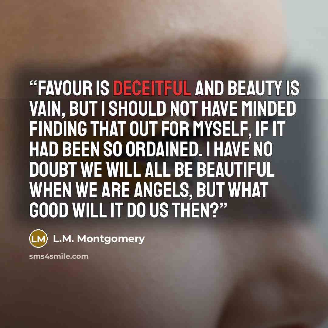 “Favour is deceitful and beauty is vain, but I should not have minded finding that out for myself, if it had been so ordained. I have no doubt we will all be beautiful when we are angels, but what good will it do us then?” quote by L.M. Montgomery