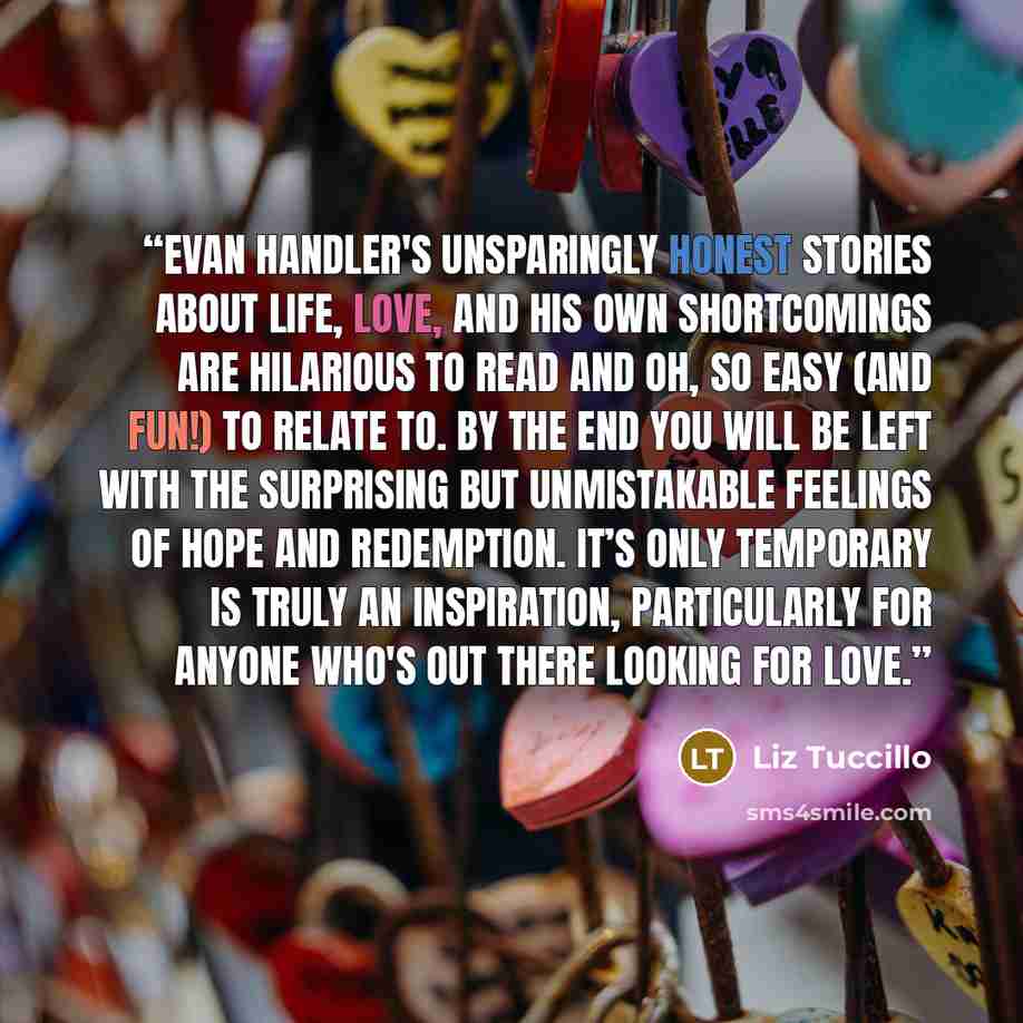 “Evan Handler's unsparingly honest stories about life, love, and his own shortcomings are hilarious to read and oh, so easy (and fun!) to relate to. By the end you will be left with the surprising but unmistakable feelings of hope and redemption. It’s Only Temporary is truly an inspiration…” quote by Liz Tuccillo