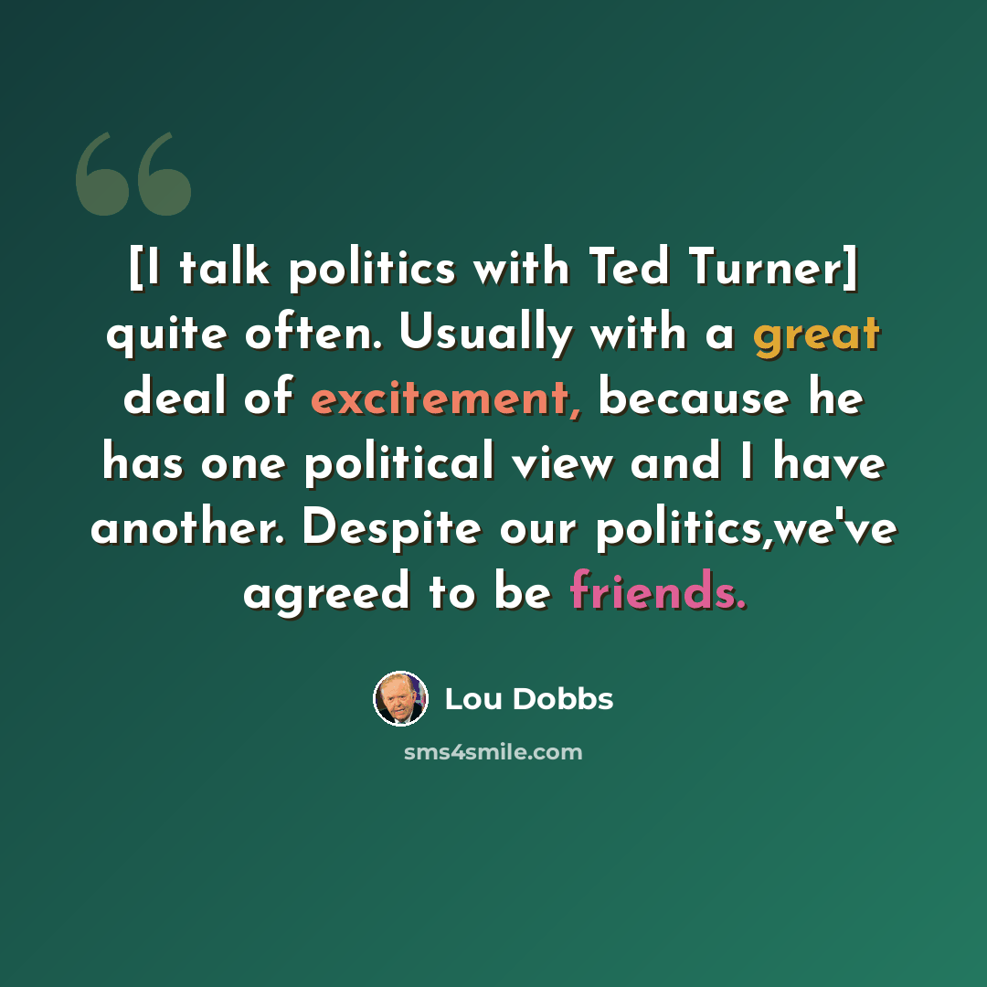 “[I talk politics with Ted Turner] quite often. Usually with a great deal of excitement, because he has one political view and I have another. Despite our politics,we've agreed to be friends.” quote by Lou Dobbs