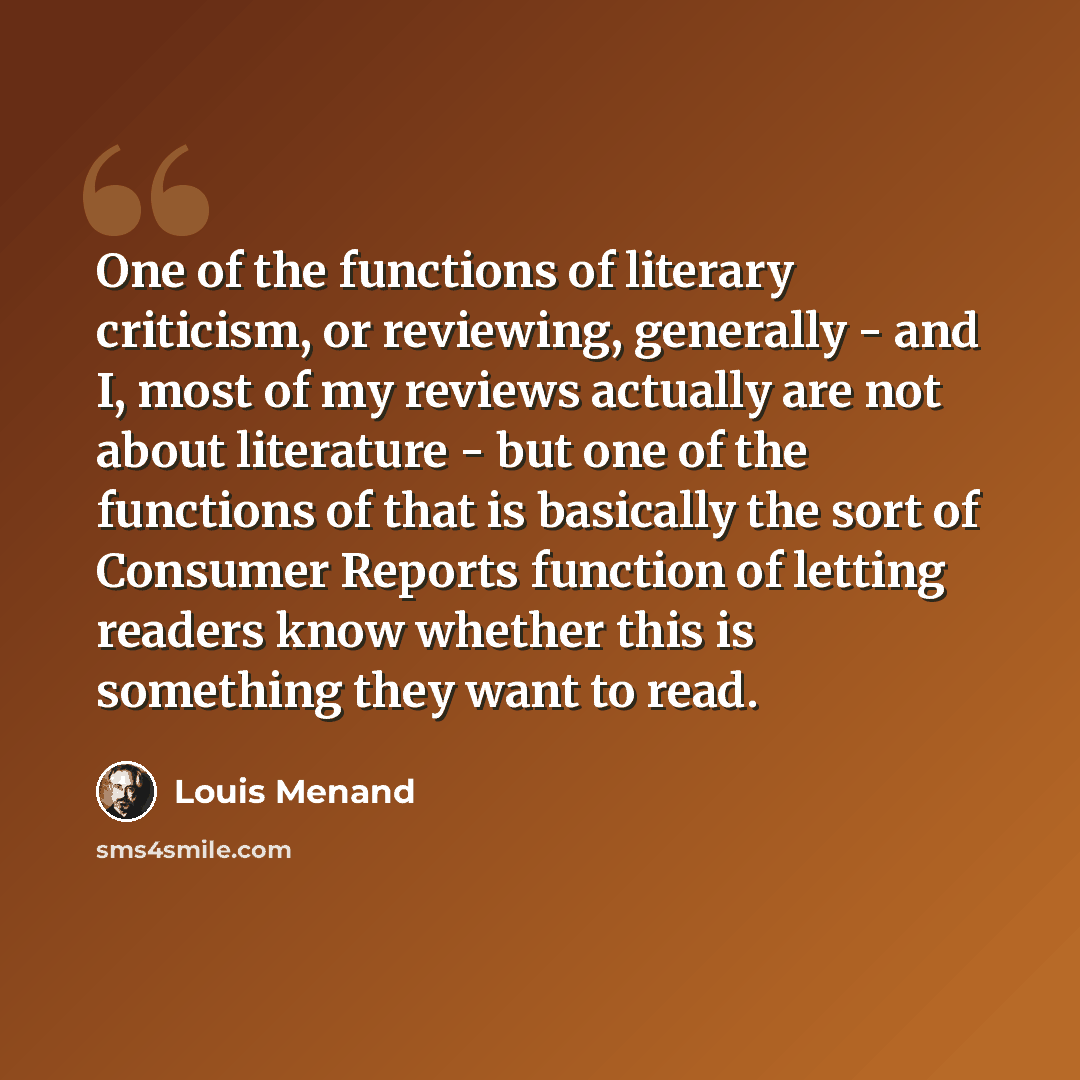 “One of the functions of literary criticism, or reviewing, generally - and I, most of my reviews actually are not about literature - but one of the functions of that is basically the sort of Consumer Reports function of letting readers know whether this is something they want to read.” quote by Louis Menand