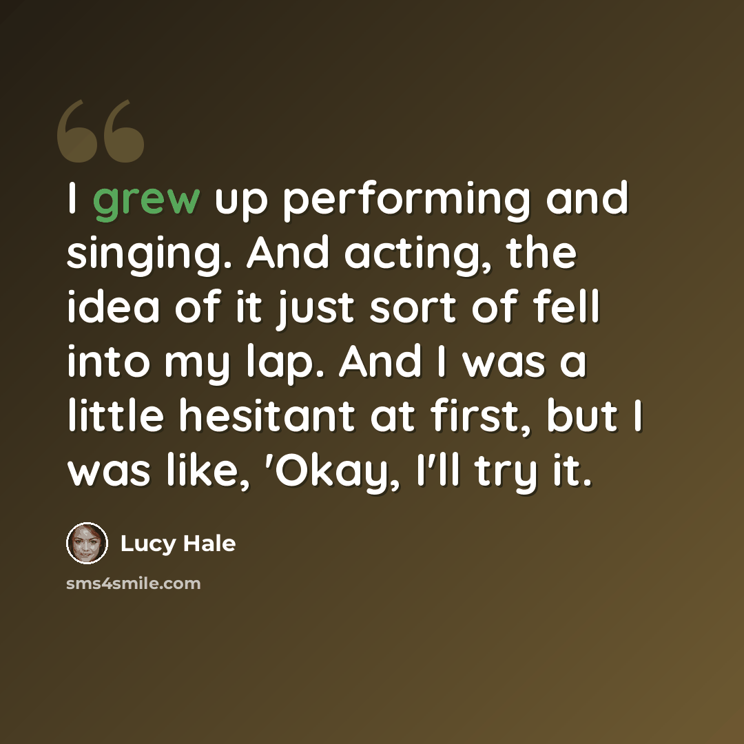 “I grew up performing and singing. And acting, the idea of it just sort of fell into my lap. And I was a little hesitant at first, but I was like, 'Okay, I'll try it.” quote by Lucy Hale