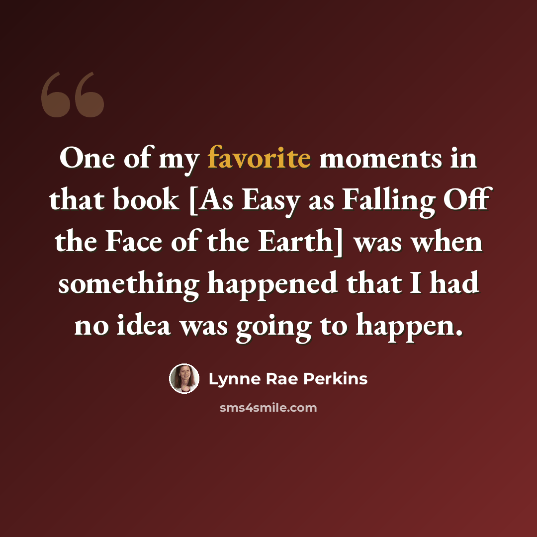 “One of my favorite moments in that book [As Easy as Falling Off the Face of the Earth] was when something happened that I had no idea was going to happen.” quote by Lynne Rae Perkins