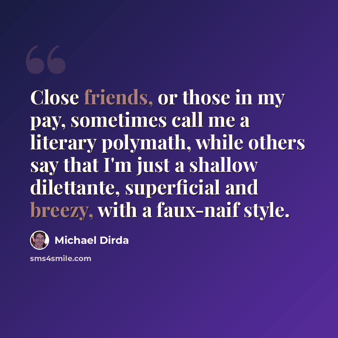 “Close friends, or those in my pay, sometimes call me a literary polymath, while others say that I'm just a shallow dilettante, superficial and breezy, with a faux-naif style.” quote by Michael Dirda