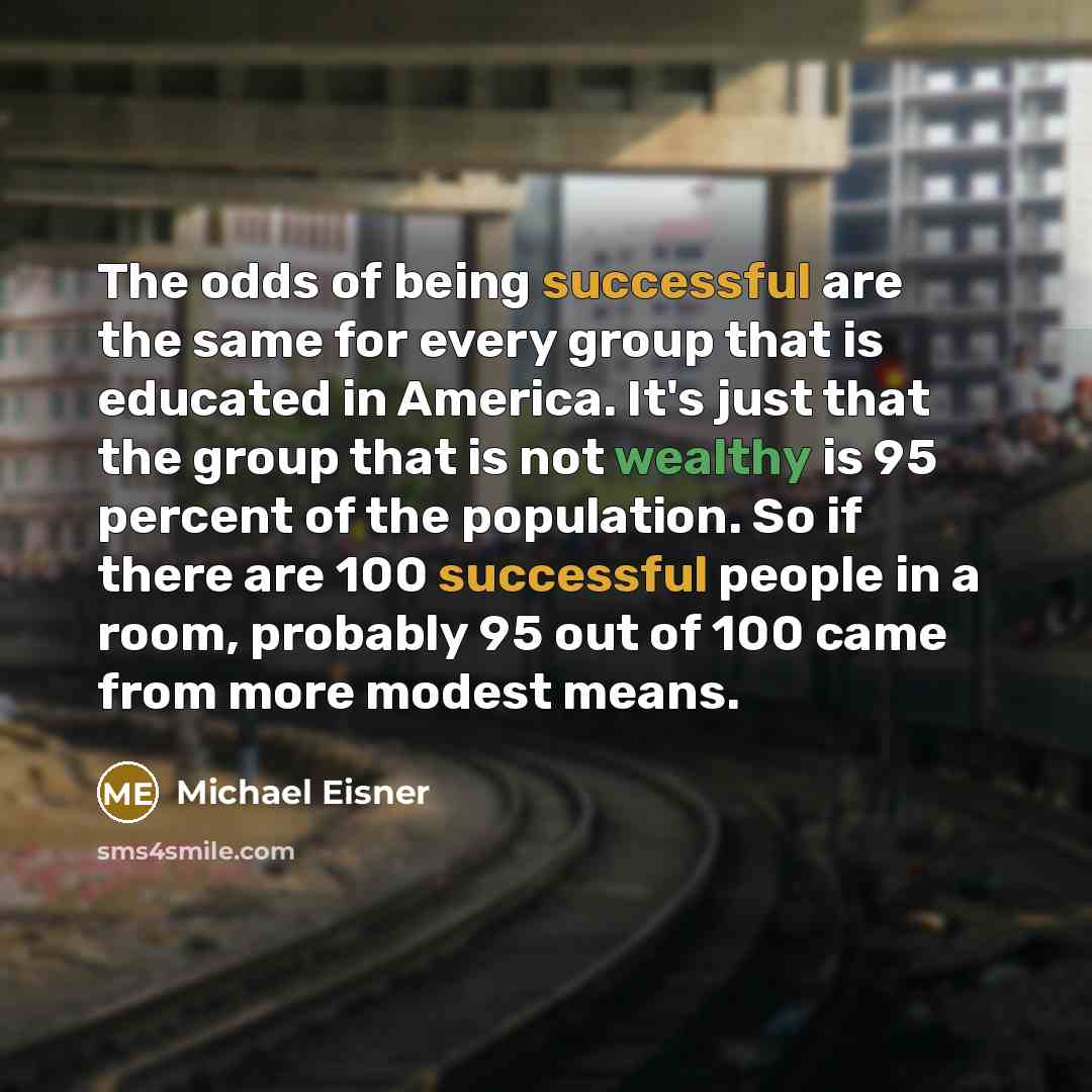 “The odds of being successful are the same for every group that is educated in America. It's just that the group that is not wealthy is 95 percent of the population. So if there are 100 successful people in a room, probably 95 out of 100 came from more modest means.” quote by Michael Eisner