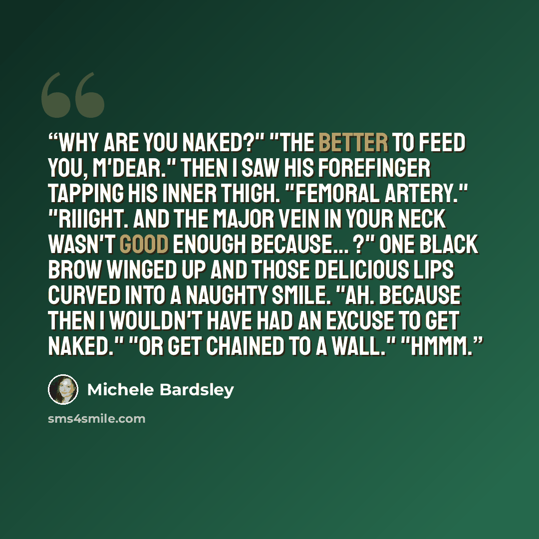 “Why are you naked?" "The better to feed you, m'dear." Then I saw his forefinger tapping his inner thigh. "Femoral artery." "Riiight. And the major vein in your neck wasn't good enough because… ?" One black brow winged up and those delicious lips curved into a naughty smile. "Ah. Because then I…” quote by Michele Bardsley