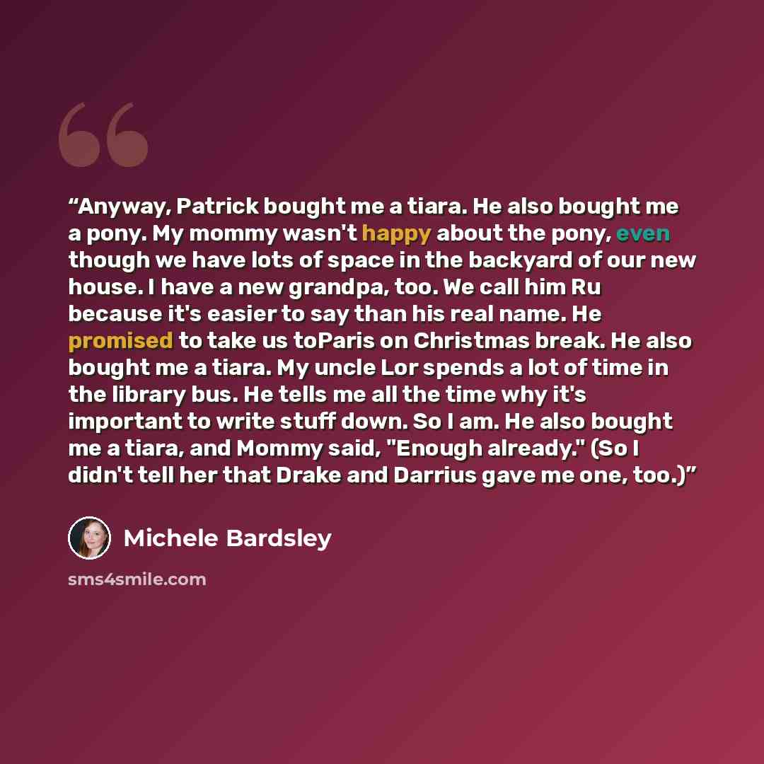 “Anyway, Patrick bought me a tiara. He also bought me a pony. My mommy wasn't happy about the pony, even though we have lots of space in the backyard of our new house. I have a new grandpa, too. We call him Ru because it's easier to say than his real name. He promised to take us toParis on…” quote by Michele Bardsley
