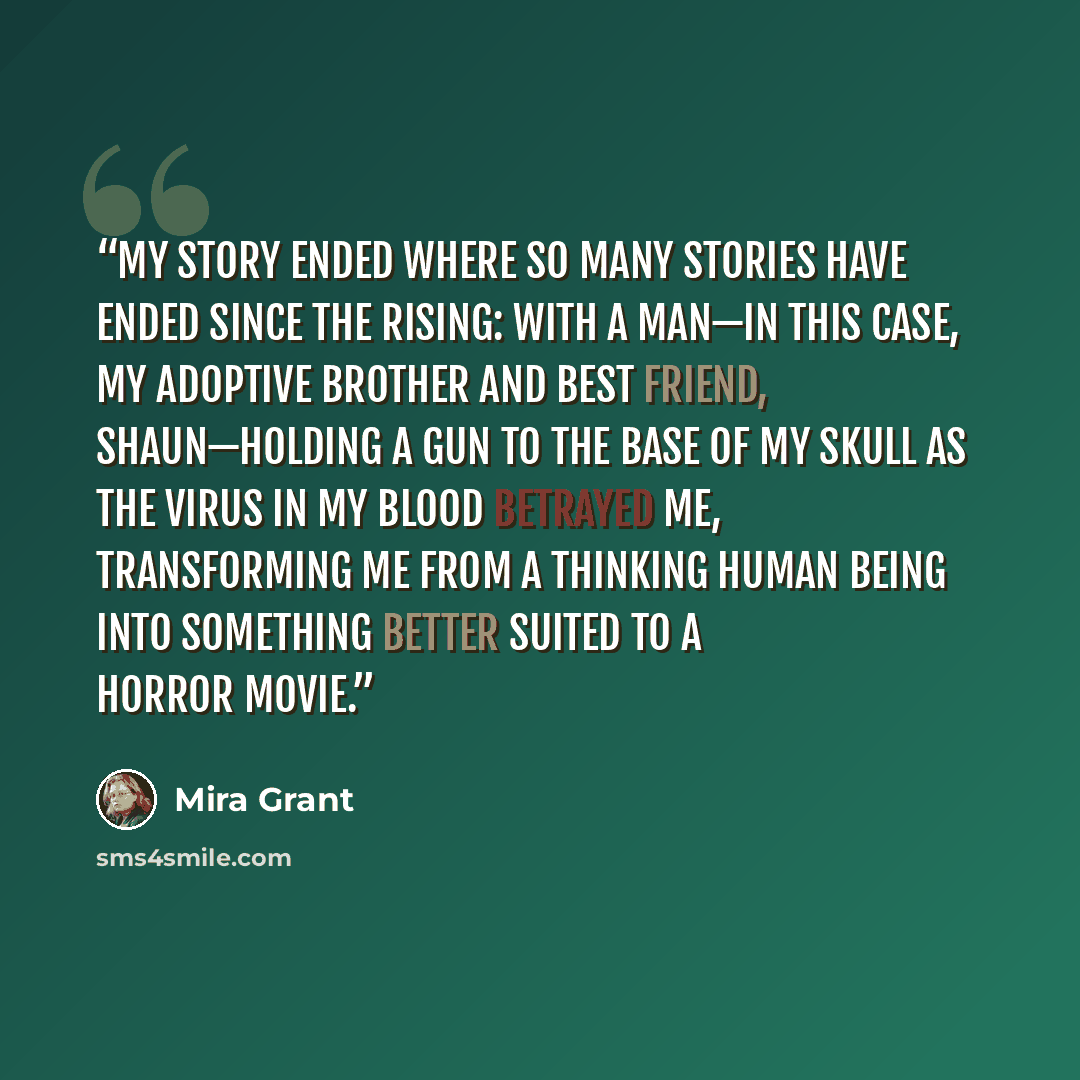 “My story ended where so many stories have ended since the Rising: with a man—in this case, my adoptive brother and best friend, Shaun—holding a gun to the base of my skull as the virus in my blood betrayed me, transforming me from a thinking human being into something better suited to a horror…” quote by Mira Grant