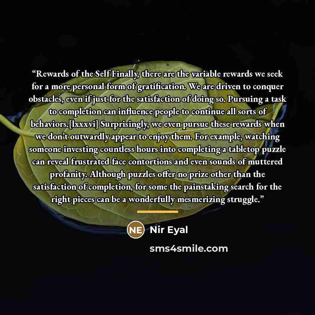 “Rewards of the Self Finally, there are the variable rewards we seek for a more personal form of gratification. We are driven to conquer obstacles, even if just for the satisfaction of doing so. Pursuing a task to completion can influence people to continue all sorts of behaviors.[lxxxvi]…” quote by Nir Eyal