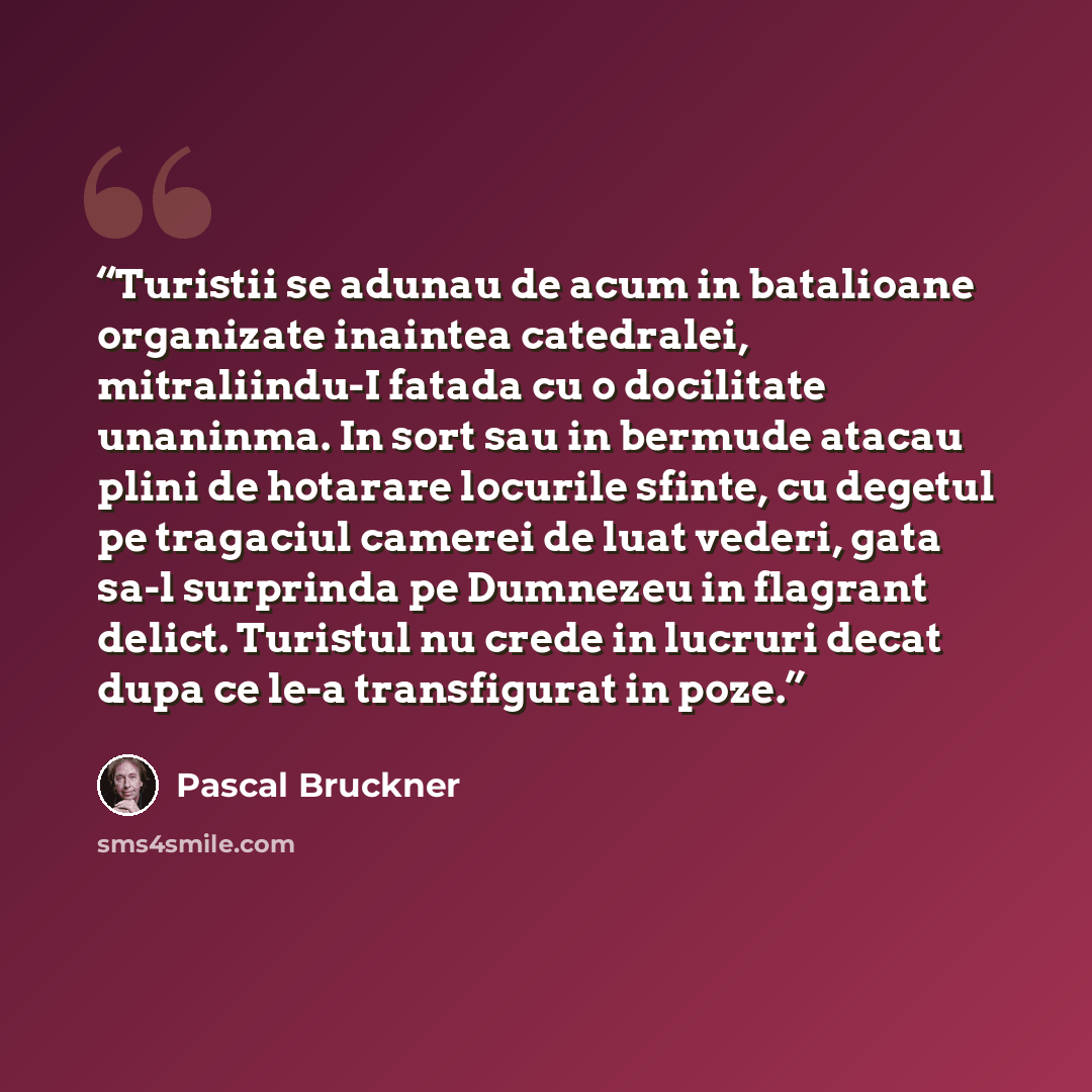 “Turistii se adunau de acum in batalioane organizate inaintea catedralei, mitraliindu-I fatada cu o docilitate unaninma. In sort sau in bermude atacau plini de hotarare locurile sfinte, cu degetul pe tragaciul camerei de luat vederi, gata sa-l surprinda pe Dumnezeu in flagrant delict. Turistul nu…” quote by Pascal Bruckner