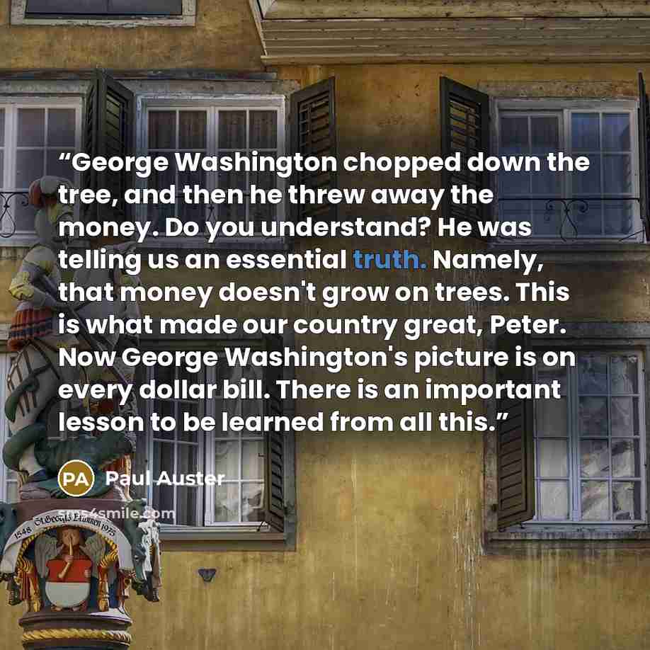 “George Washington chopped down the tree, and then he threw away the money. Do you understand? He was telling us an essential truth. Namely, that money doesn't grow on trees. This is what made our country great, Peter. Now George Washington's picture is on every dollar bill. There is an important…” quote by Paul Auster