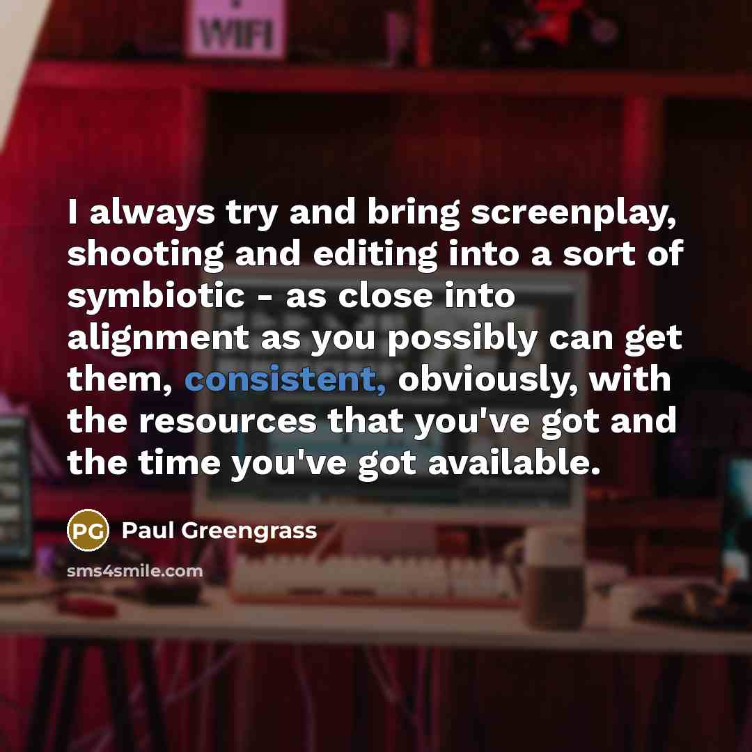 “I always try and bring screenplay, shooting and editing into a sort of symbiotic - as close into alignment as you possibly can get them, consistent, obviously, with the resources that you've got and the time you've got available.” quote by Paul Greengrass