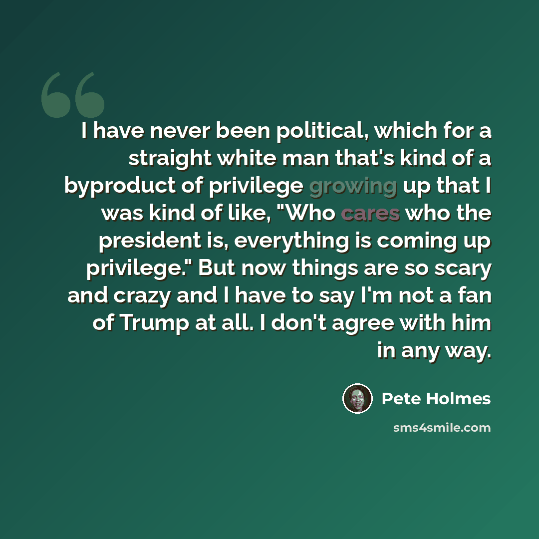 “I have never been political, which for a straight white man that's kind of a byproduct of privilege growing up that I was kind of like, "Who cares who the president is, everything is coming up privilege." But now things are so scary and crazy and I have to say I'm not a fan of Trump at all. I…” quote by Pete Holmes