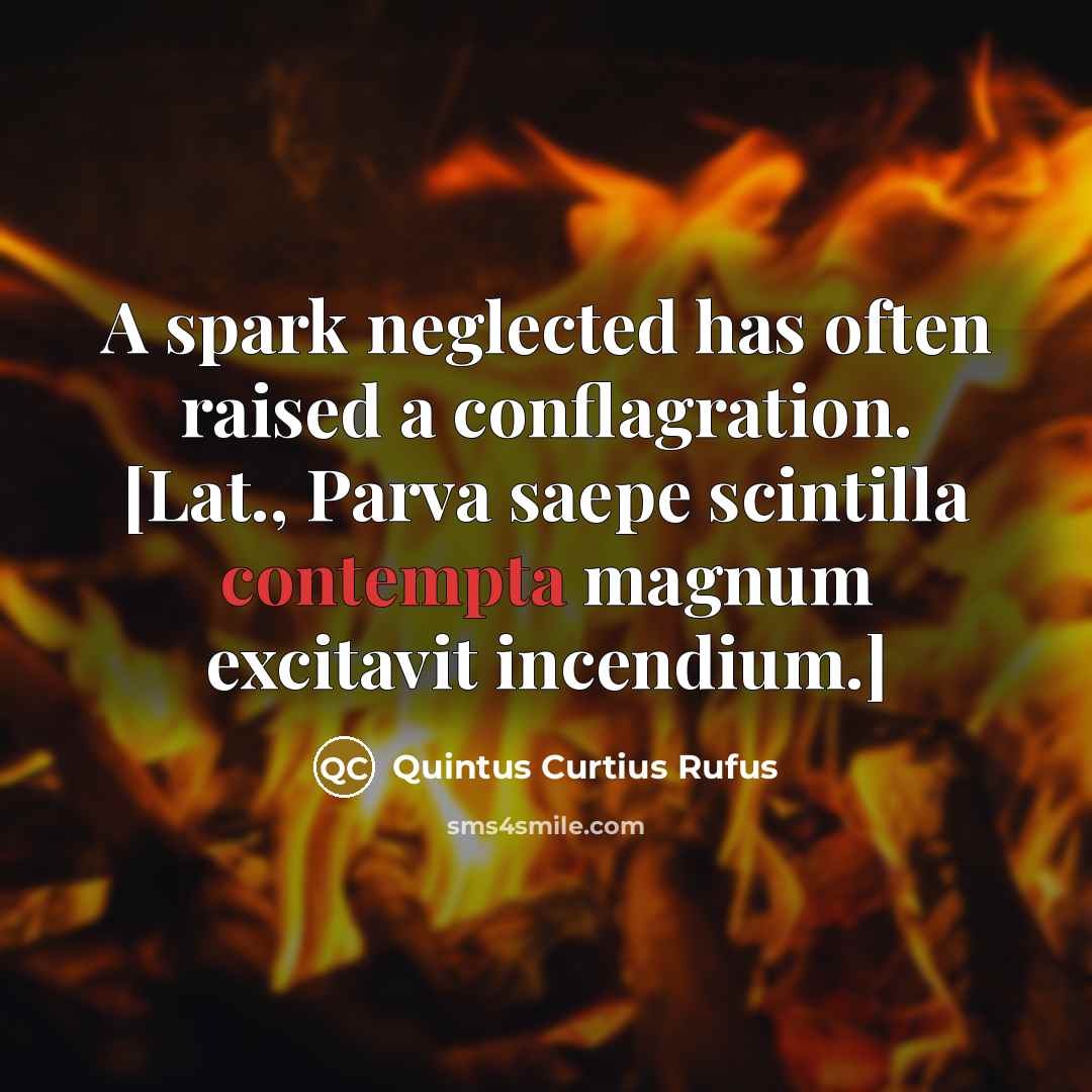 “A spark neglected has often raised a conflagration. [Lat., Parva saepe scintilla contempta magnum excitavit incendium.]” quote by Quintus Curtius Rufus