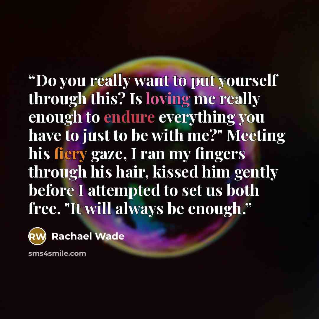 “Do you really want to put yourself through this? Is loving me really enough to endure everything you have to just to be with me?" Meeting his fiery gaze, I ran my fingers through his hair, kissed him gently before I attempted to set us both free. "It will always be enough.” quote by Rachael Wade