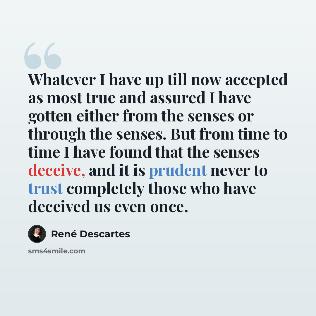 “Whatever I have up till now accepted as most true and assured I have gotten either from the senses or through the senses. But from time to time I have found that the senses deceive, and it is prudent never to trust completely those who have deceived us even once.” quote by Rene Descartes