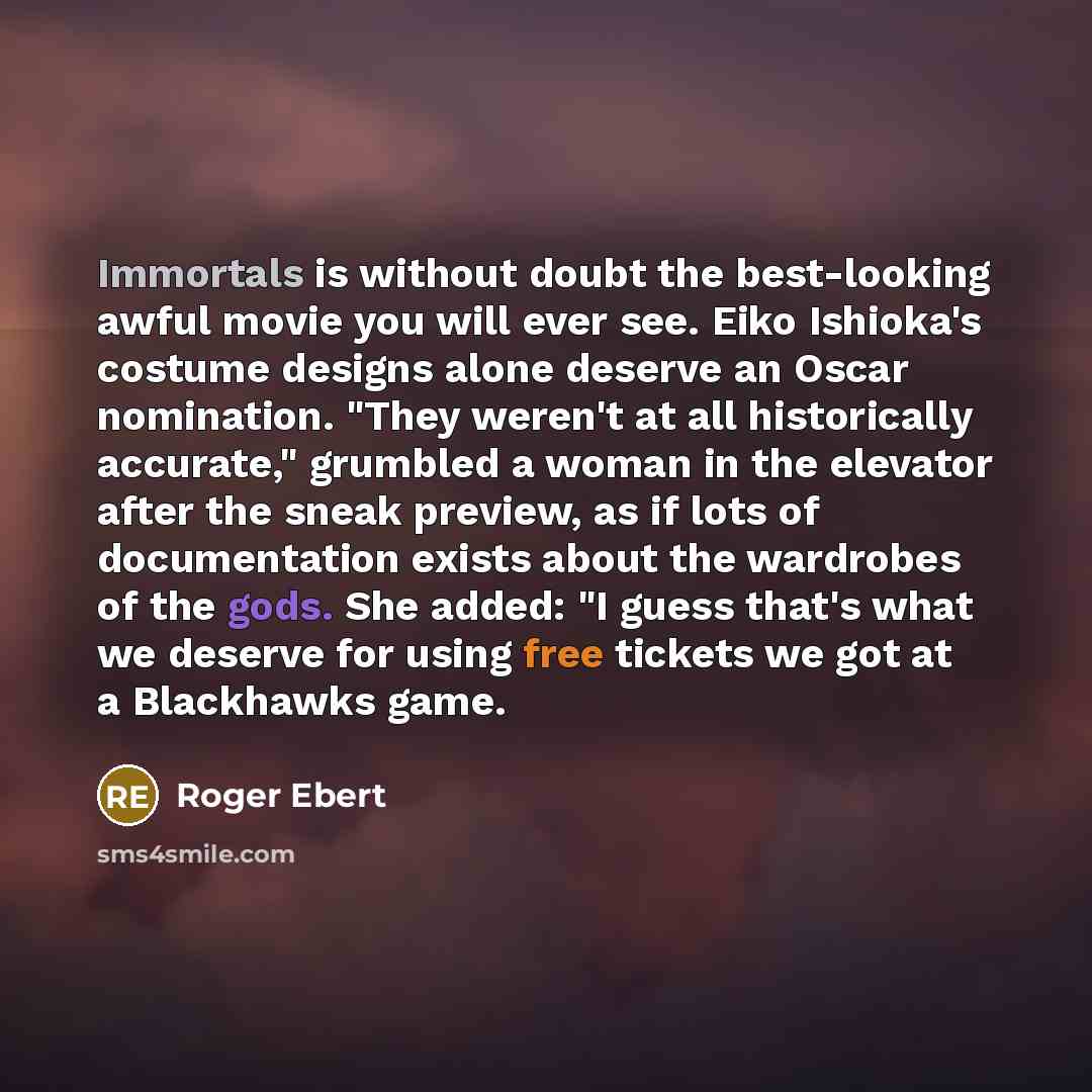 “Immortals is without doubt the best-looking awful movie you will ever see. Eiko Ishioka's costume designs alone deserve an Oscar nomination. "They weren't at all historically accurate," grumbled a woman in the elevator after the sneak preview, as if lots of documentation exists about the wardrobes…” quote by Roger Ebert