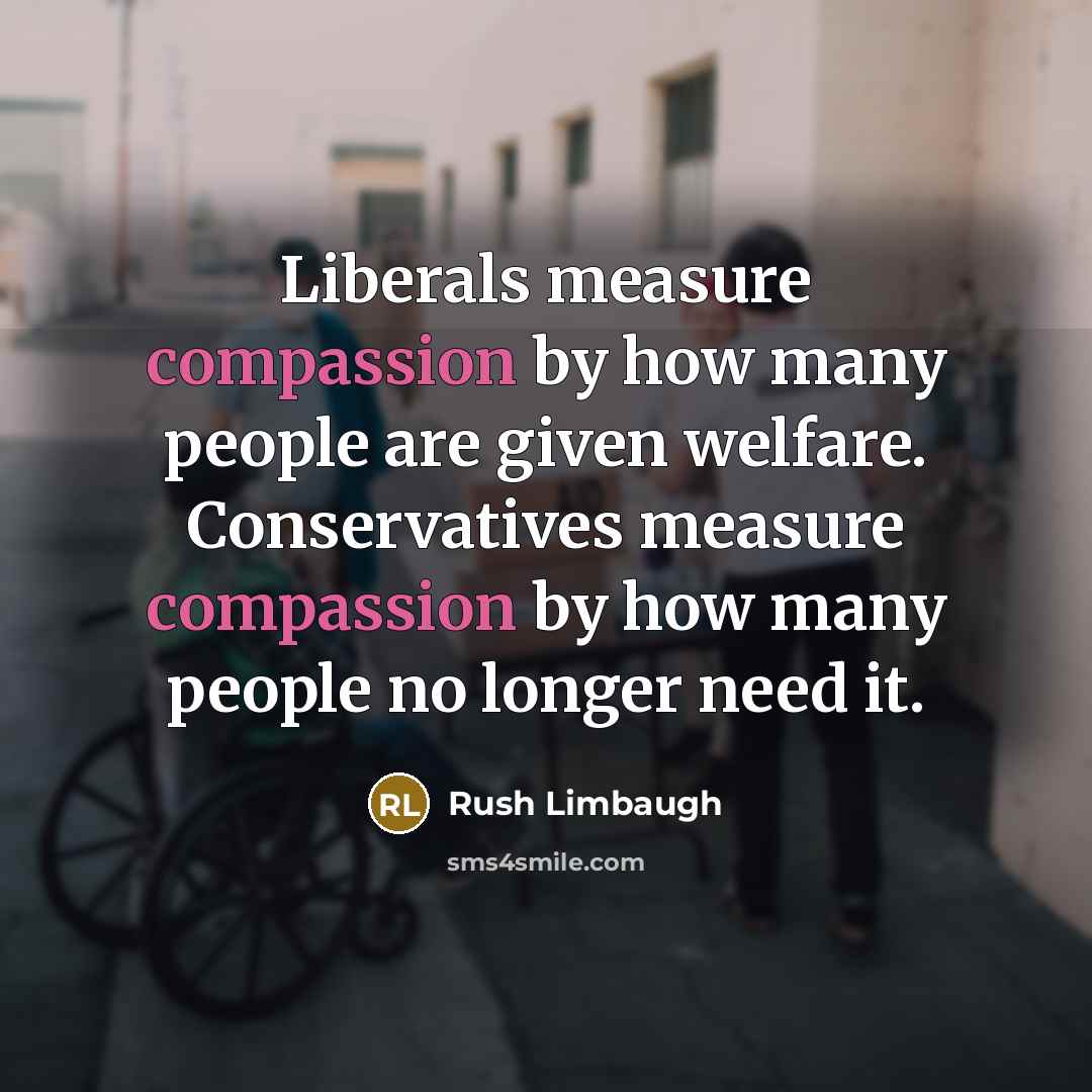 “Liberals measure compassion by how many people are given welfare. Conservatives measure compassion by how many people no longer need it.” quote by Rush Limbaugh