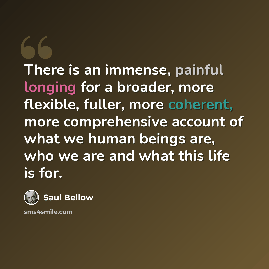 “There is an immense, painful longing for a broader, more flexible, fuller, more coherent, more comprehensive account of what we human beings are, who we are and what this life is for.” quote by Saul Bellow
