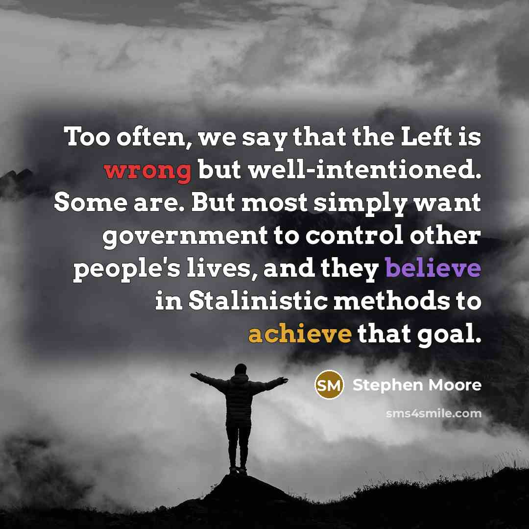 “Too often, we say that the Left is wrong but well-intentioned. Some are. But most simply want government to control other people's lives, and they believe in Stalinistic methods to achieve that goal.” quote by Stephen Moore