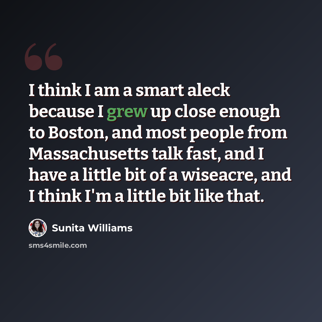 “I think I am a smart aleck because I grew up close enough to Boston, and most people from Massachusetts talk fast, and I have a little bit of a wiseacre, and I think I'm a little bit like that.” quote by Sunita Williams