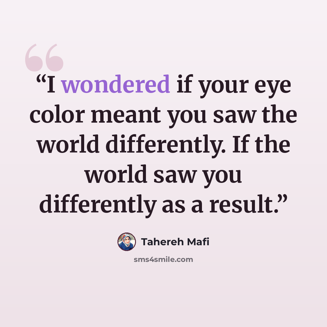 “I wondered if your eye color meant you saw the world differently. If the world saw you differently as a result.” quote by Tahereh Mafi