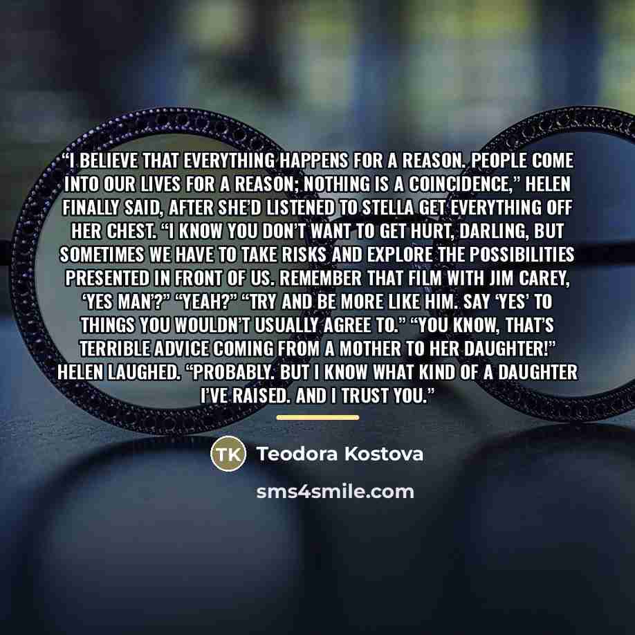 “I believe that everything happens for a reason. People come into our lives for a reason; nothing is a coincidence,” Helen finally said, after she’d listened to Stella get everything off her chest. “I know you don’t want to get hurt, darling, but sometimes we have to take risks and explore the…” quote by Teodora Kostova