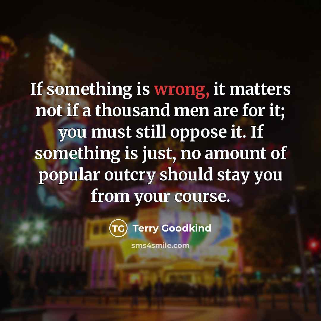 “If something is wrong, it matters not if a thousand men are for it; you must still oppose it. If something is just, no amount of popular outcry should stay you from your course.” quote by Terry Goodkind