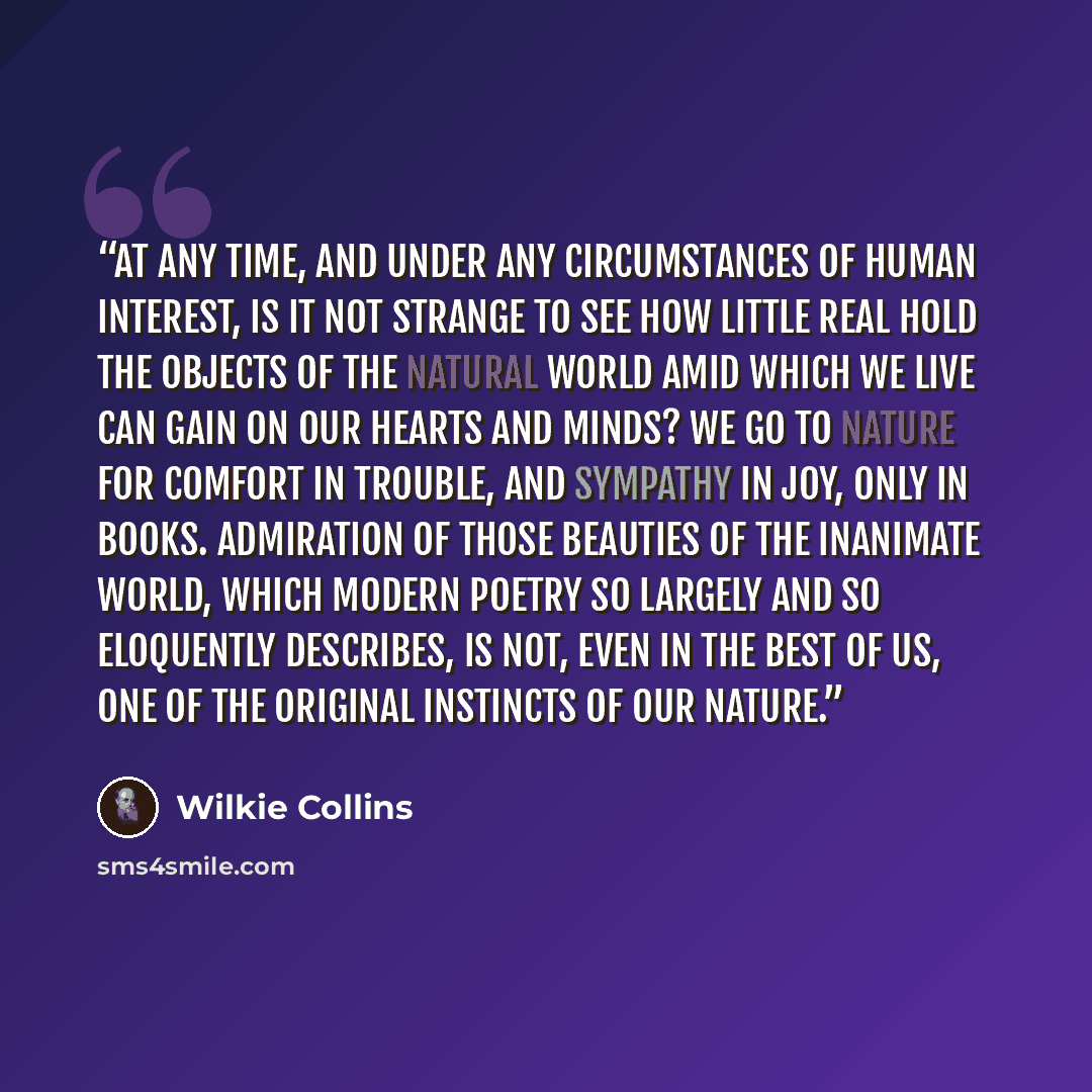 “At any time, and under any circumstances of human interest, is it not strange to see how little real hold the objects of the natural world amid which we live can gain on our hearts and minds? We go to Nature for comfort in trouble, and sympathy in joy, only in books. Admiration of those beauties…” quote by Wilkie Collins