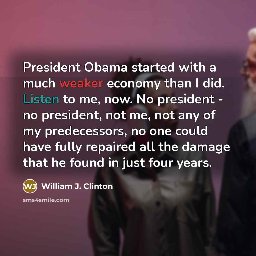 “President Obama started with a much weaker economy than I did. Listen to me, now. No president - no president, not me, not any of my predecessors, no one could have fully repaired all the damage that he found in just four years.” quote by William J. Clinton