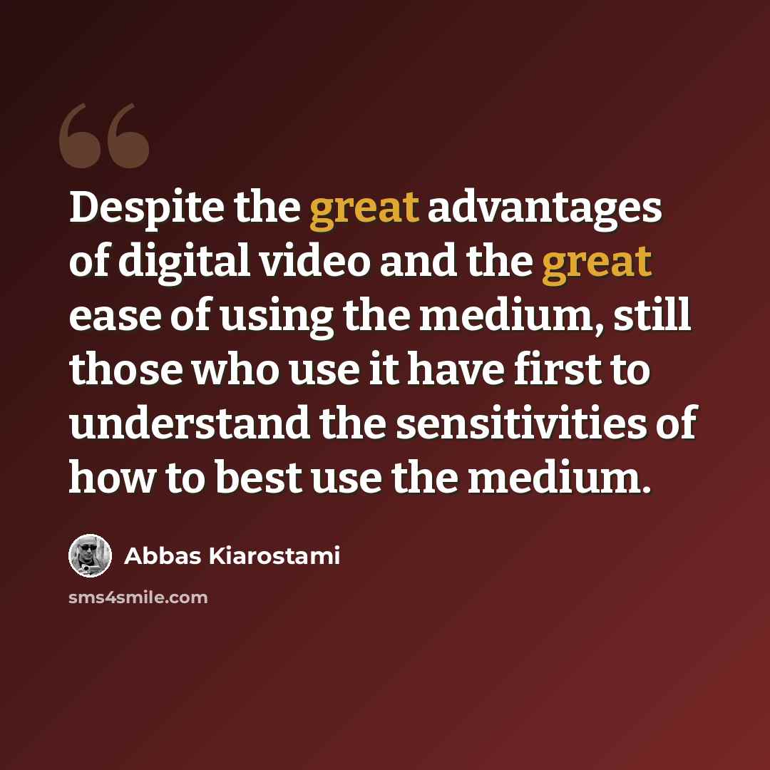 “Despite the great advantages of digital video and the great ease of using the medium, still those who use it have first to understand the sensitivities of how to best use the medium.” quote by Abbas Kiarostami